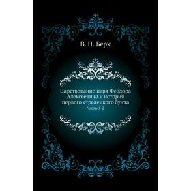 

Царствование царя Феодора Алексеевича и история первого стрелецкого бунта Часть 1-2. В. Н. Берх