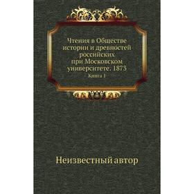 

Чтения в Обществе истории и древностей российских при Московском университете. 1873. Книга 1