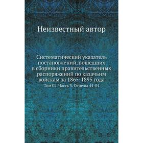 

Систематический указатель постановлений, вошедших в сборники правительственных распоряжений по казачьим войскам за 1865- 1895 года. Том 02 Часть 3. От