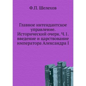 

Главное интендантское управление. Исторический очерк. Ч. 1. введение и царствование императора Александра I. Ф. П. Шелехов