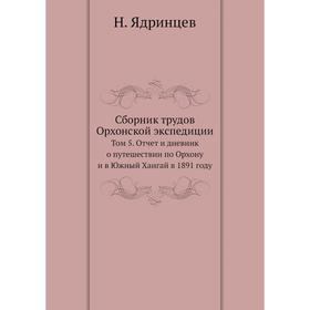 

Сборник трудов Орхонской экспедиции. Том 5. Отчет и дневник о путешествии по Орхону и в Южный Хангай в 1891 году. Н. Ядринцев