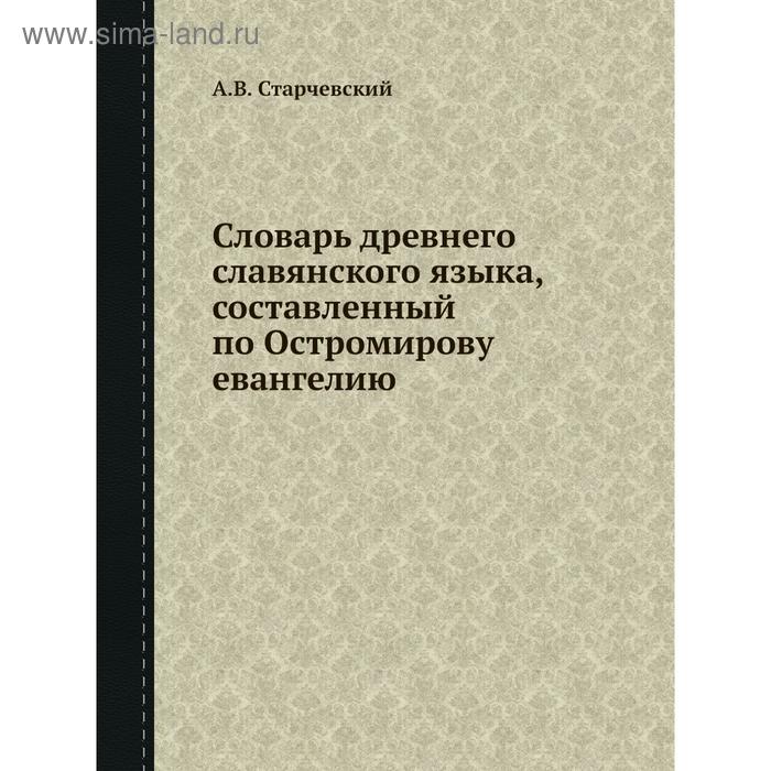 Словарь древнего славянского языка, составленный по Остромирову евангелию. А. В. Старчевский