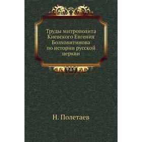 

Труды митрополита Киевского Евгения Болховитинова по истории русской церкви. Н. Полетаев