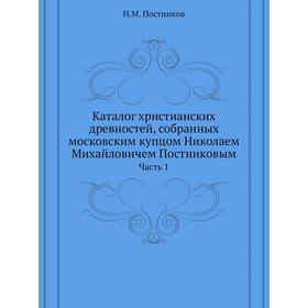 

Каталог христианских древностей, собранных московским купцом Николаем Михайловичем Постниковым Часть 1. Н. М. Постников