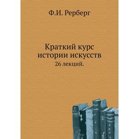 

Краткий курс истории искусств 26 лекций. Ф. И. Рерберг