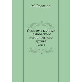 

Указатель к описи Тамбовского исторического архива Часть 1. М. Розанов