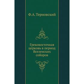 

Грековосточная церковь в период Вселенских соборов. Ф. А. Терновский