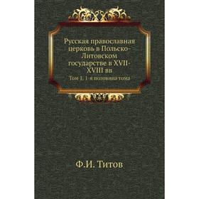 

Русская православная церковь в Польско-Литовском государстве в XVII-XVIII вв. Том 1. 1-я половина тома Ф. И. Титов