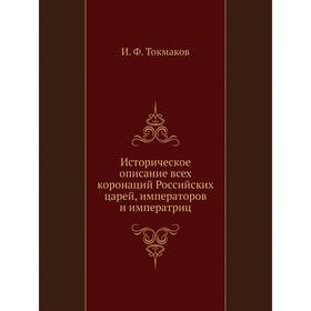 

Историческое описание всех коронаций Российских царей, императоров и императриц. И. Ф. Токмаков