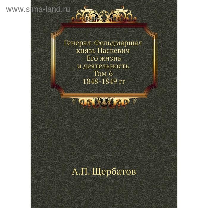 Генерал-Фельдмаршал князь Паскевич Его жизнь и деятельность Том 6 1848- 1849 годов А П Щербатов 1675₽