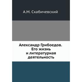 

Александр Грибоедов. Его жизнь и литературная деятельность. А. М. Скабичевский