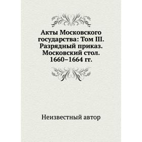 

Акты Московского государства: Том III. Разрядный приказ. Московский стол. 1660– 1664 годов