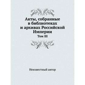 

Акты, собранные в библиотеках и архивах Российской Империи. Том III