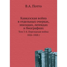 

Кавказская война в отдельных очерках, эпизодах, легендах и биографиях. Том 3-й. Персидская война 1826- 1828 год В. А. Потто