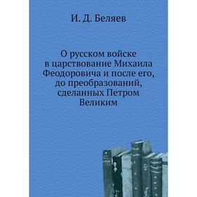 

О русском войске в царствование Михаила Феодоровича и после его, до преобразований, сделанных Петром Великим. И. Д. Беляев