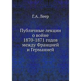 

Публичные лекции о войне 1870- 1871 годов между Францией и Германией Г. А. Леер