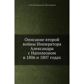 

Описание второй войны Императора Александра с Наполеоном в 1806 и 1807 годах. А. И. Михайловский-Данилевский