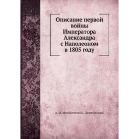 

Описание первой войны Императора Александра с Наполеоном в 1805 году. А. И. Михайловский-Данилевский