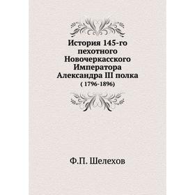 

История 145-го пехотного Новочеркасского Императора Александра III полка (1796- 1896) Ф. П. Шелехов