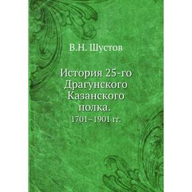 

История 25-го Драгунского Казанского полка 1701– 1901 годов В. Н. Шустов