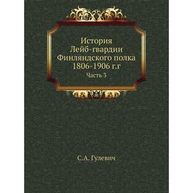 

История Лейб-гвардии Финляндского полка, 1806- 1906 годов Часть 3. С. А. Гулевич