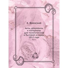 

Акты, документы и материалы для политической и бытовой истории 1812 года. Том 1. К. Военский