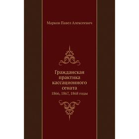 

Гражданская практика кассационного сената 1866, 1867, 1868 годы. П. А. Марков