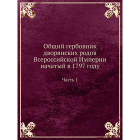 

Общий гербовник дворянских родов Всероссийской Империи начатый в 1797 году Часть 1