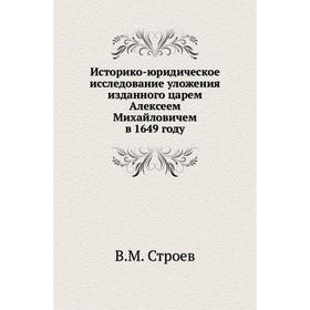 

Историко-юридическое исследование уложения изданного царем Алексеем Михайловичем в 1649 году. В. М. Строев