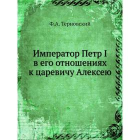 

Император Петр I в его отношениях к царевичу Алексею. Ф. А. Терновский