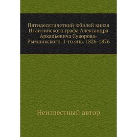 

Пятидесятилетний юбилей князя Итайлийского графа Александра Аркадьевича Суворова-Рымникского. 1-го янв. 1826- 1876