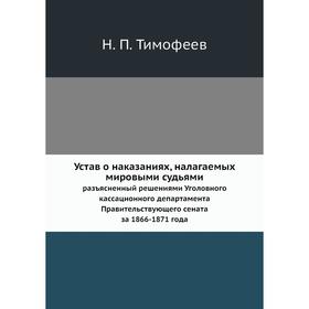 

Устав о наказаниях, налагаемых мировыми судьямиразъясненный решениями Уголовного кассационного департамента Правительствующего сената за 1866- 1871 го