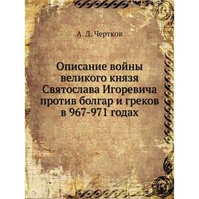 

Описание войны великого князя Святослава Игоревича против болгар и греков в 967-971 годах. А. Д. Чертков