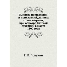 

Выписка наставлений и приказаний, данных годов сенаторами, при осмотре Вятской губернии в марте 1800 года. И. В. Лопухин