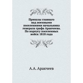 

Приказы главнаго над военными поселениями начальника генерала графа Аракчеева. По корпусу поселенных войск 1818 года. А. А. Аракчеев