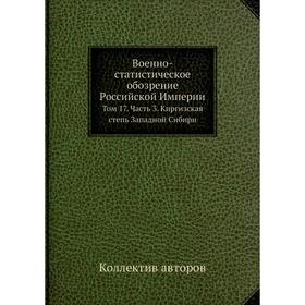 

Военно-статистическое обозрение Российской Империи. Том 17 Часть 3. Киргизская степь Западной Сибири. Коллектив авторов