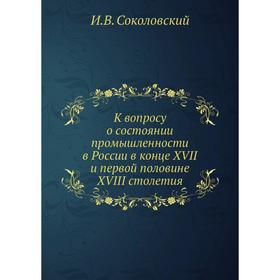 

К вопросу о состоянии промышленности в России в конце XVII и первой половине XVIII столетия. И. В. Соколовский