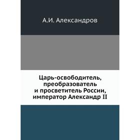 

Царь-освободитель, преобразователь и просветитель России, император Александр II. А. И. Александров