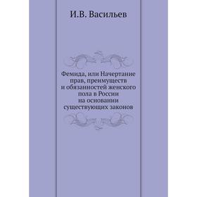 

Фемида, или Начертание прав, преимуществ и обязанностей женского пола в России на основании существующих законов. И. В. Васильев