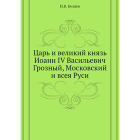 

Царь и великий князь Иоанн IV Васильевич Грозный, Московский и всея Руси. И. В. Беляев