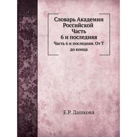 

Словарь Академии Российской Часть 6 и последняя. От Т до конца. Е. Р. Дашкова