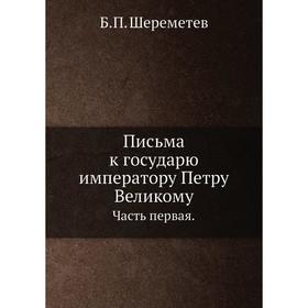 

Письма к государю императору Петру Великому Часть первая. Б. П. Шереметев