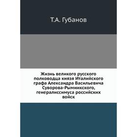 

Жизнь великого русского полководца князя Италийского графа Александра Васильевича Суворова-Рымникского, генералиссимуса российских войск. Т. А. Губано