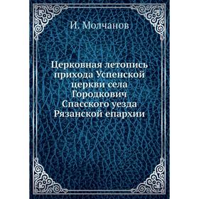 

Церковная летопись прихода Успенской церкви села Городкович Спасского уезда Рязанской епархии. И. Молчанов