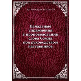 

Начальные упражнения в проповедовании слова божия под руководством наставников. Архимандрит Авксентий