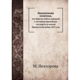 

Наполеонова политика,или Царство гибели народной и состояние европейских государств до начала Французской войны 1812 года. М. Невзорова