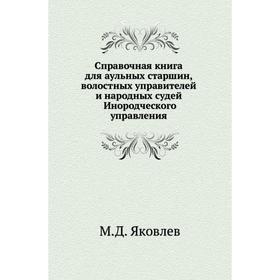 

Справочная книга для аульных старшин, волостных управителей и народных судей Инородческого управления. М. Д. Яковлев