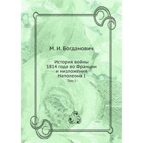 

История войны 1814 года во Франции и низложения Наполеона I. Том I. М. И. Богданович