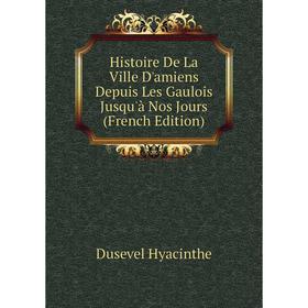 

Книга Histoire De La Ville D'amiens Depuis Les Gaulois Jusqu'à Nos Jours (French Edition). Dusevel Hyacinthe