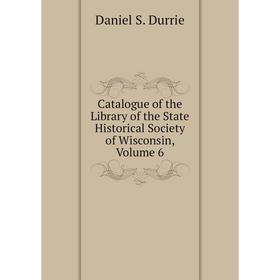 

Книга Catalogue of the Library of the State Historical Society of Wisconsin, Volume 6. Daniel S. Durrie